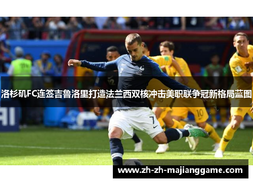 洛杉矶FC连签吉鲁洛里打造法兰西双核冲击美职联争冠新格局蓝图 洛杉矶FC连签吉鲁洛里打造法兰西双核冲击美职联争冠新格局蓝图