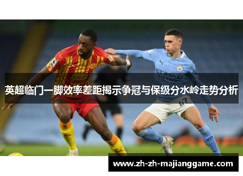英超临门一脚效率差距揭示争冠与保级分水岭走势分析